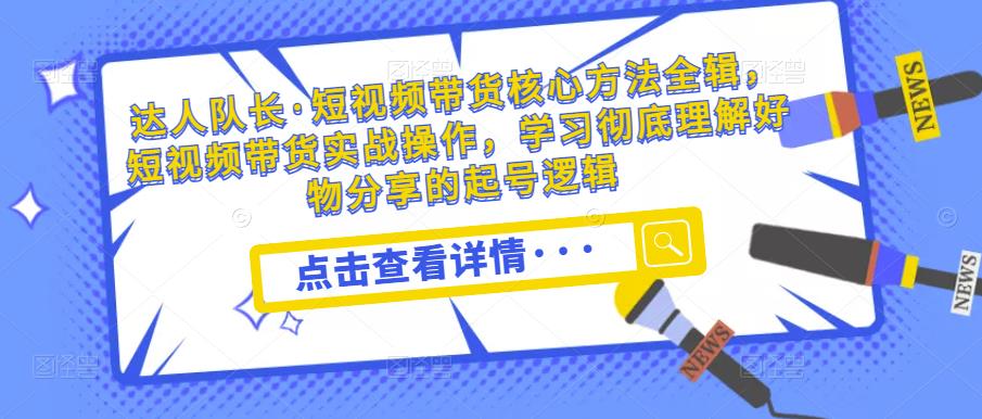 达人队长·短视频带货核心方法全辑,短视频带货实战操作,学习彻底理解好物分享的起号逻辑