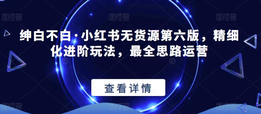 绅白不白·小红书无货源第六版,精细化进阶玩法,最全思路运营